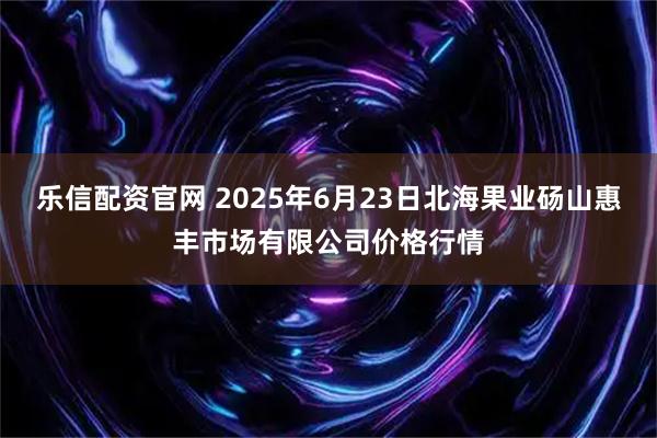 乐信配资官网 2025年6月23日北海果业砀山惠丰市场有限公司价格行情
