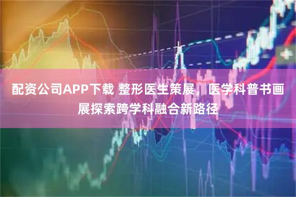 配资公司APP下载 整形医生策展，医学科普书画展探索跨学科融合新路径