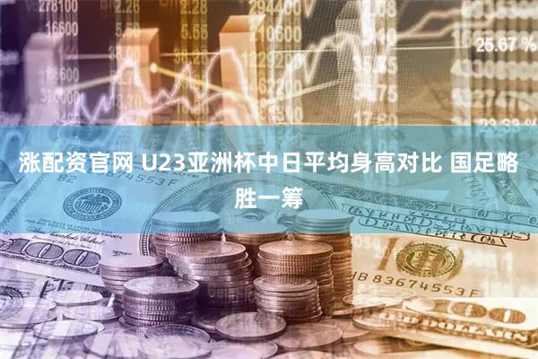涨配资官网 U23亚洲杯中日平均身高对比 国足略胜一筹