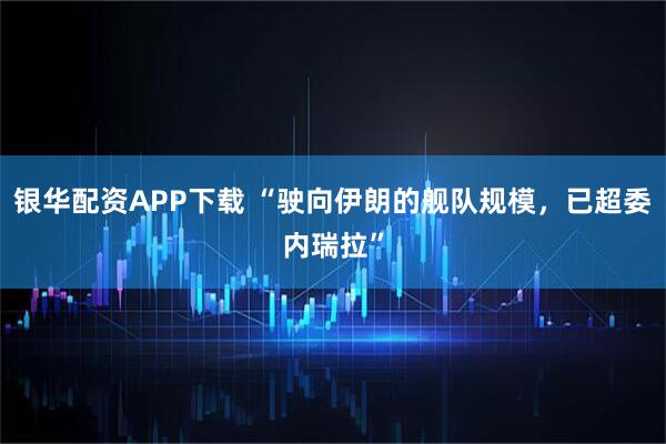 银华配资APP下载 “驶向伊朗的舰队规模，已超委内瑞拉”