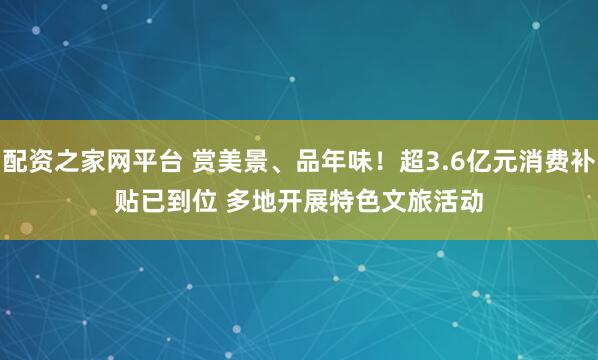 配资之家网平台 赏美景、品年味！超3.6亿元消费补贴已到位 多地开展特色文旅活动