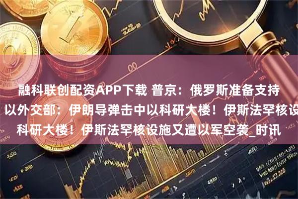 融科联创配资APP下载 普京：俄罗斯准备支持伊朗发展和平核能！​以外交部：伊朗导弹击中以科研大楼！伊斯法罕核设施又遭以军空袭_时讯