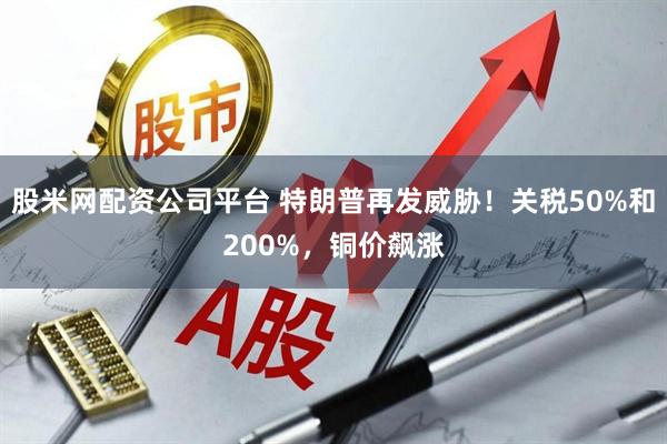 股米网配资公司平台 特朗普再发威胁！关税50%和200%，铜价飙涨