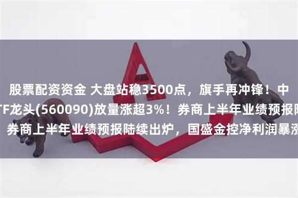 股票配资资金 大盘站稳3500点，旗手再冲锋！中银证券2连板，证券ETF龙头(560090)放量涨超3%！券商上半年业绩预报陆续出炉，国盛金控净利润暴涨2倍以上