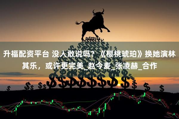 升福配资平台 没人敢说吗？《樱桃琥珀》换她演林其乐，或许更完美_赵今麦_张凌赫_合作