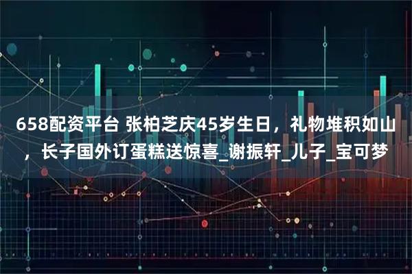 658配资平台 张柏芝庆45岁生日，礼物堆积如山，长子国外订蛋糕送惊喜_谢振轩_儿子_宝可梦