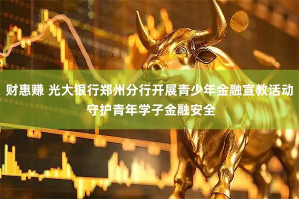 财惠赚 光大银行郑州分行开展青少年金融宣教活动 守护青年学子金融安全